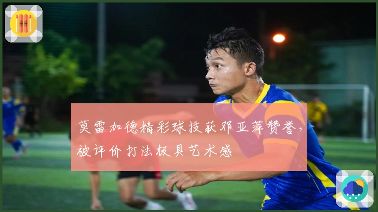 莫雷加德精彩球技获邓亚萍赞誉，被评价打法极具艺术感