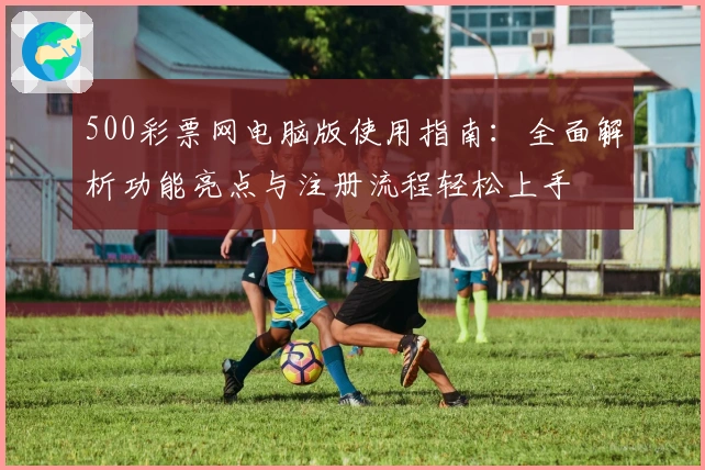 500彩票网电脑版使用指南：全面解析功能亮点与注册流程轻松上手