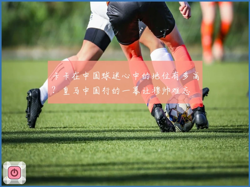 卡卡在中国球迷心中的地位有多高？皇马中国行的一幕让穆帅难忘