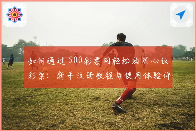 如何通过 500彩票网轻松购买心仪彩票：新手注册教程与使用体验详解