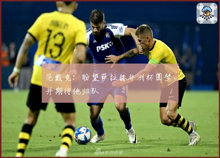 范戴克：盼望萨拉赫非洲杯圆梦，并期待他归队