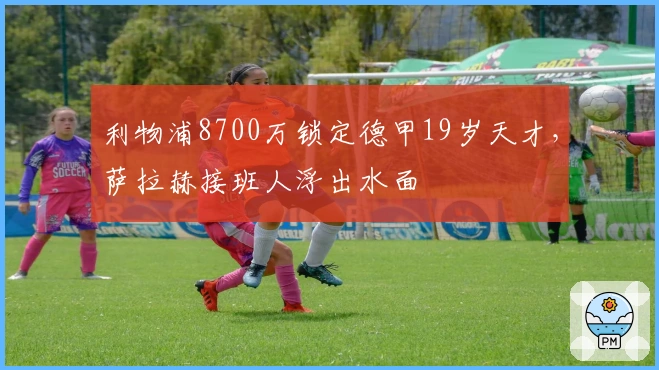 利物浦8700万锁定德甲19岁天才，萨拉赫接班人浮出水面