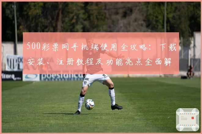 500彩票网手机端使用全攻略：下载安装、注册教程及功能亮点全面解析