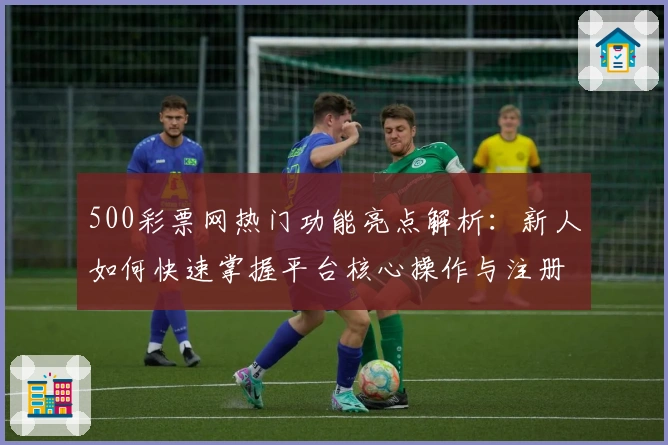 500彩票网热门功能亮点解析：新人如何快速掌握平台核心操作与注册流程