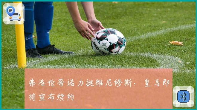 弗洛伦蒂诺力挺维尼修斯，皇马即将宣布续约