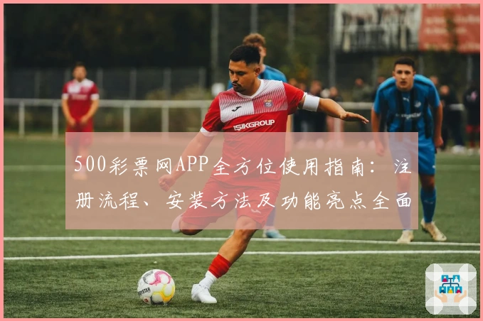 500彩票网APP全方位使用指南：注册流程、安装方法及功能亮点全面解析