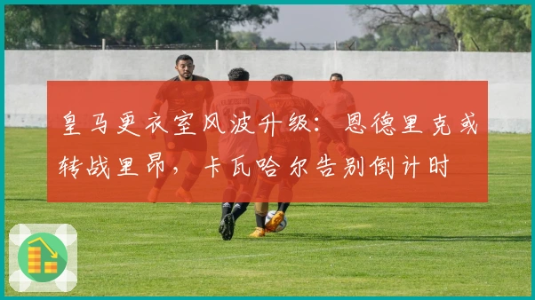 皇马更衣室风波升级：恩德里克或转战里昂，卡瓦哈尔告别倒计时