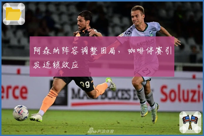 阿森纳阵容调整困局，咖啡停赛引发连锁效应