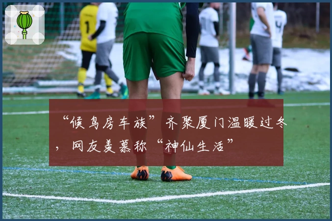 “候鸟房车族”齐聚厦门温暖过冬，网友羡慕称“神仙生活”