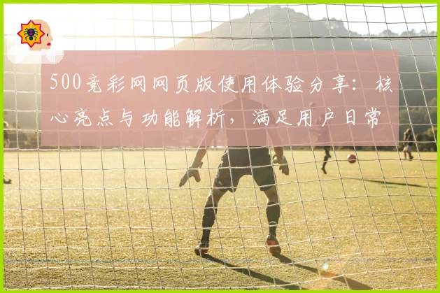 500竞彩网网页版使用体验分享：核心亮点与功能解析，满足用户日常需求的全方位指南
