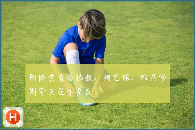 阿隆索首秀执教，姆巴佩、维尼修斯等巨星齐首发